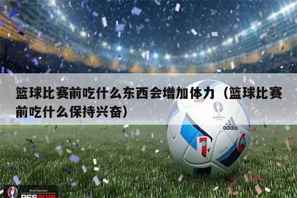 篮球比赛前吃什么东西会增加体力（篮球比赛前吃什么保持兴奋）
