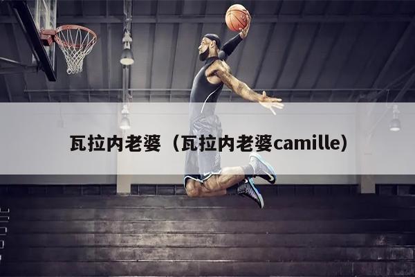 瓦拉内老婆（瓦拉内老婆camille）