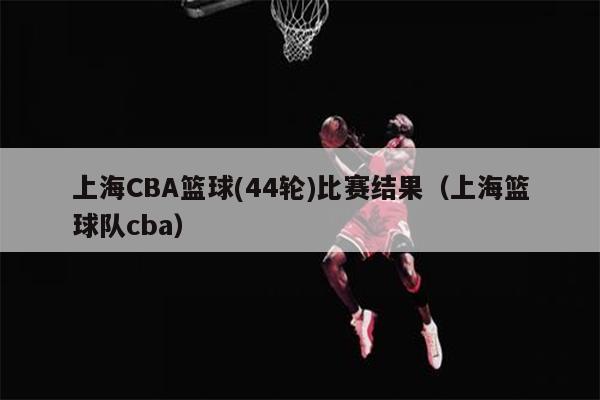 上海CBA篮球(44轮)比赛结果（上海篮球队cba）