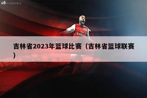 吉林省2023年篮球比赛（吉林省篮球联赛）