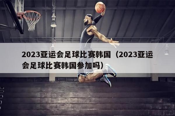 2023亚运会足球比赛韩国（2023亚运会足球比赛韩国参加吗）