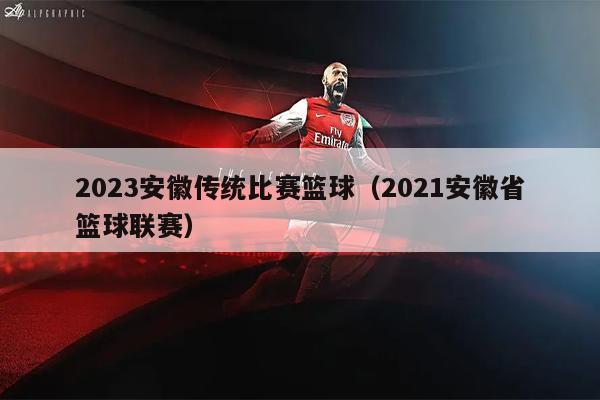 2023安徽传统比赛篮球（2021安徽省篮球联赛）