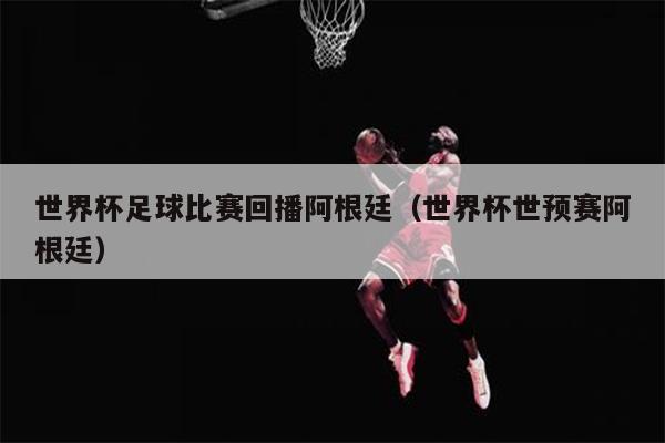 世界杯足球比赛回播阿根廷（世界杯世预赛阿根廷）