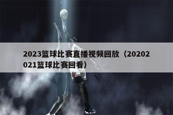 2023篮球比赛直播视频回放（20202021篮球比赛回看）