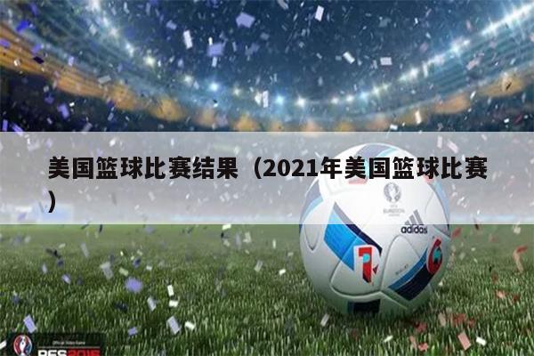 美国篮球比赛结果（2021年美国篮球比赛）