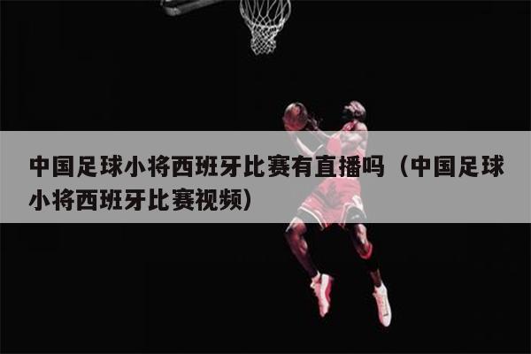中国足球小将西班牙比赛有直播吗（中国足球小将西班牙比赛视频）