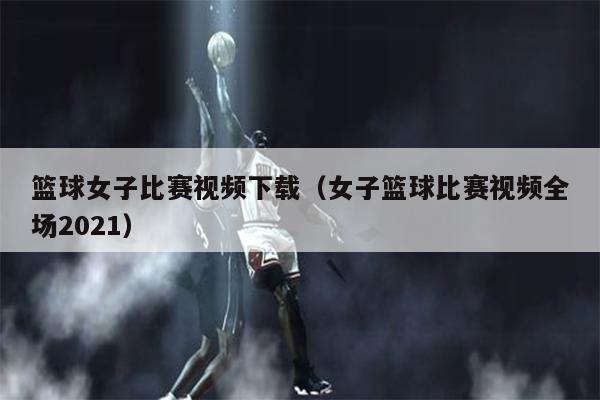 篮球女子比赛视频下载（女子篮球比赛视频全场2021）
