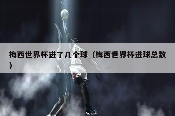梅西世界杯进了几个球（梅西世界杯进球总数）