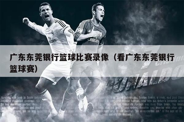 广东东莞银行篮球比赛录像（看广东东莞银行篮球赛）