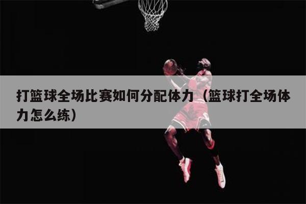 打篮球全场比赛如何分配体力（篮球打全场体力怎么练）