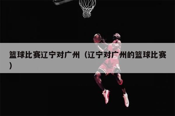 篮球比赛辽宁对广州（辽宁对广州的篮球比赛）