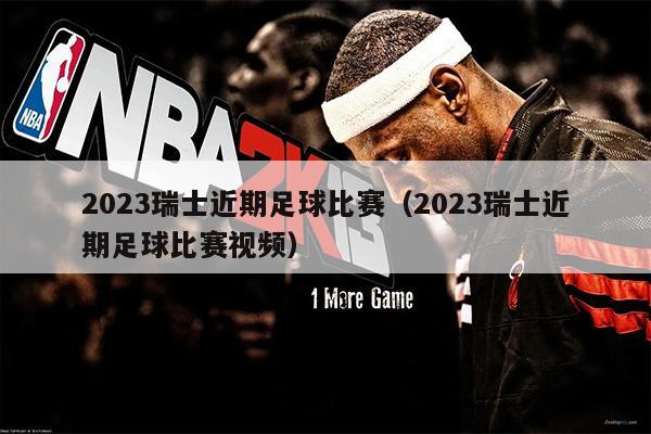 2023瑞士近期足球比赛（2023瑞士近期足球比赛视频）