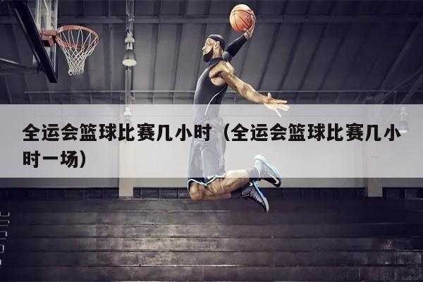全运会篮球比赛几小时（全运会篮球比赛几小时一场）