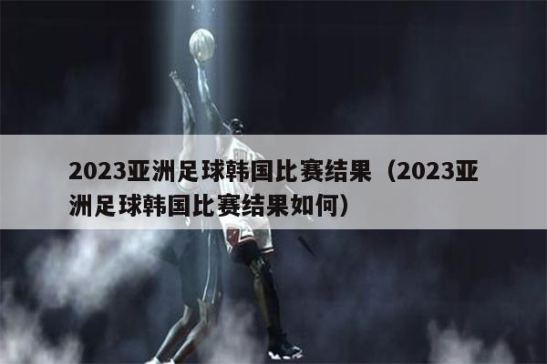 2023亚洲足球韩国比赛结果（2023亚洲足球韩国比赛结果如何）