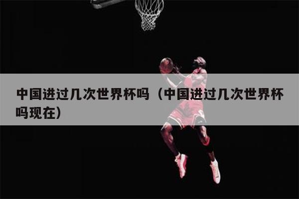 中国进过几次世界杯吗（中国进过几次世界杯吗现在）