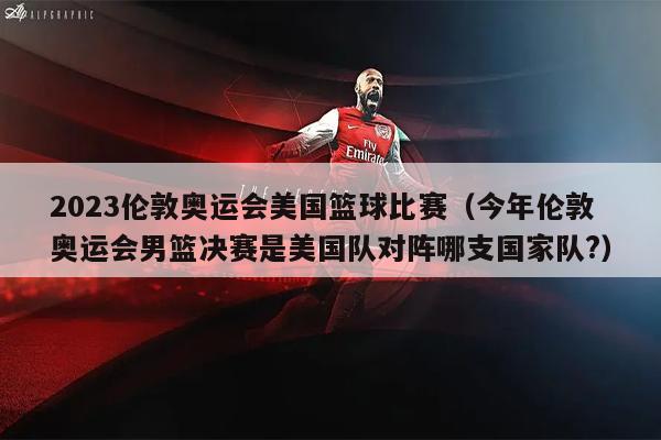 2023伦敦奥运会美国篮球比赛（今年伦敦奥运会男篮决赛是美国队对阵哪支国家队?）