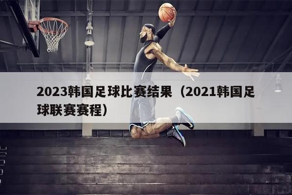 2023韩国足球比赛结果（2021韩国足球联赛赛程）