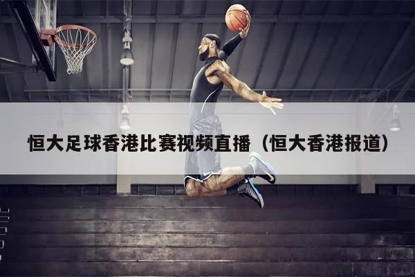 恒大足球香港比赛视频直播（恒大香港报道）