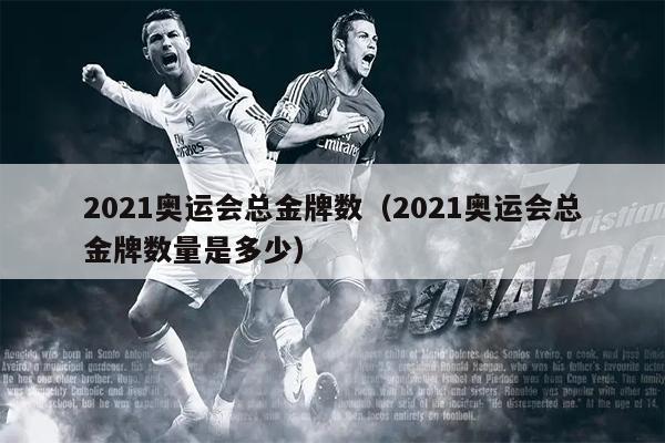 2021奥运会总金牌数（2021奥运会总金牌数量是多少）