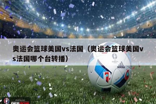 奥运会篮球美国vs法国（奥运会篮球美国vs法国哪个台转播）