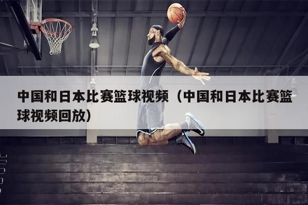 中国和日本比赛篮球视频（中国和日本比赛篮球视频回放）