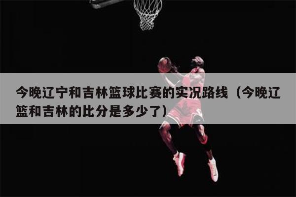 今晚辽宁和吉林篮球比赛的实况路线（今晚辽篮和吉林的比分是多少了）