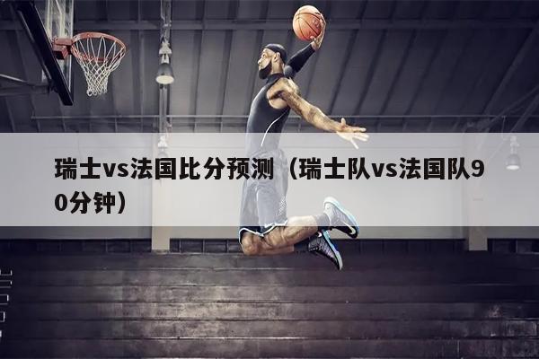 瑞士vs法国比分预测（瑞士队vs法国队90分钟）