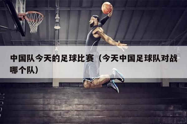 中国队今天的足球比赛（今天中国足球队对战哪个队）