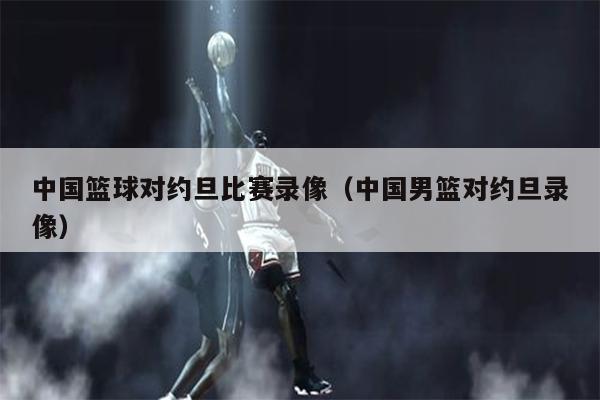 中国篮球对约旦比赛录像（中国男篮对约旦录像）