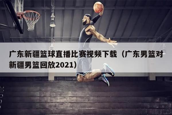 广东新疆篮球直播比赛视频下载（广东男篮对新疆男篮回放2021）