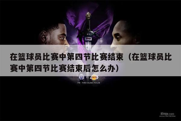 在篮球员比赛中第四节比赛结束（在篮球员比赛中第四节比赛结束后怎么办）