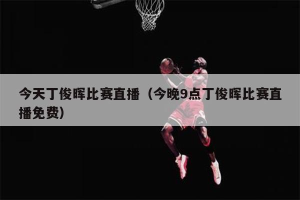 今天丁俊晖比赛直播（今晚9点丁俊晖比赛直播免费）