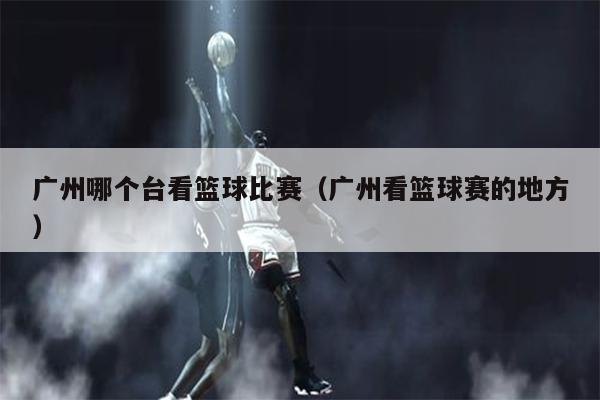 广州哪个台看篮球比赛（广州看篮球赛的地方）