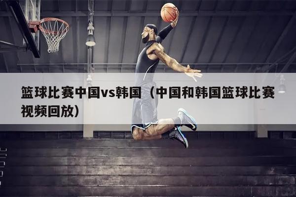 篮球比赛中国vs韩国（中国和韩国篮球比赛视频回放）