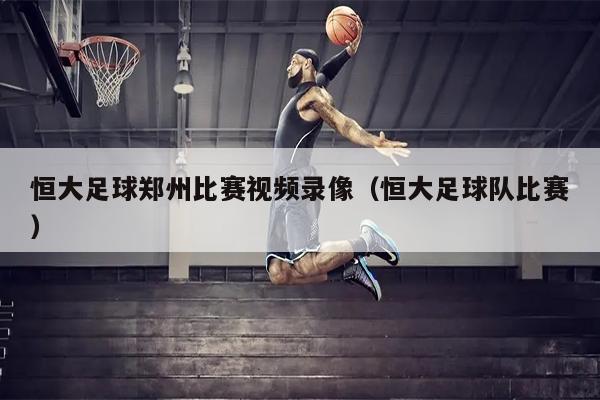 恒大足球郑州比赛视频录像（恒大足球队比赛）