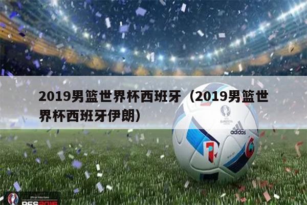 2019男篮世界杯西班牙（2019男篮世界杯西班牙伊朗）