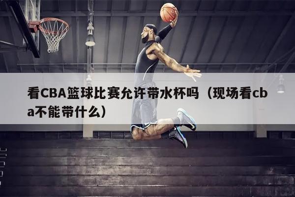 看CBA篮球比赛允许带水杯吗（现场看cba不能带什么）