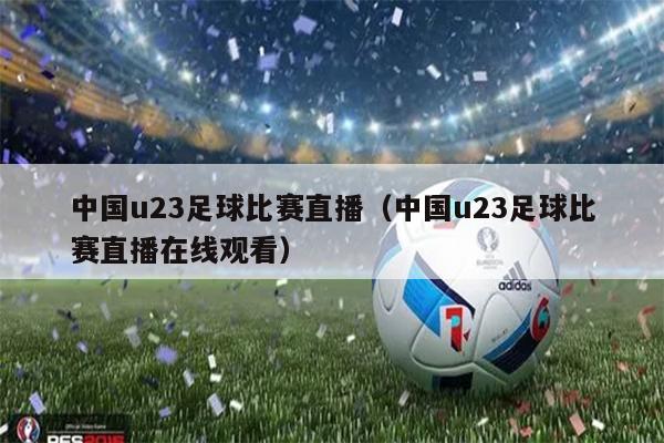 中国u23足球比赛直播（中国u23足球比赛直播在线观看）