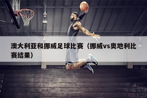 澳大利亚和挪威足球比赛（挪威vs奥地利比赛结果）