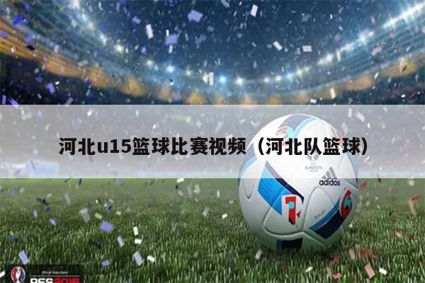 河北u15篮球比赛视频（河北队篮球）