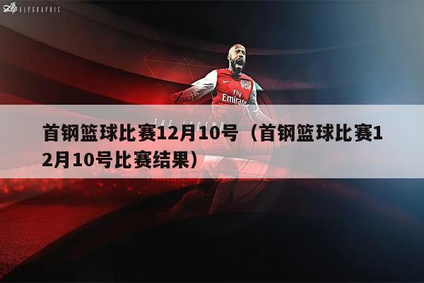 首钢篮球比赛12月10号（首钢篮球比赛12月10号比赛结果）