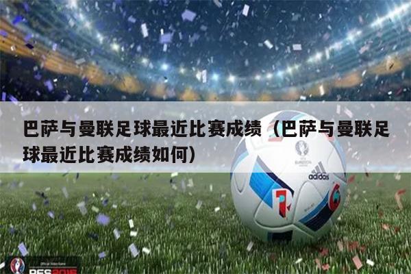 巴萨与曼联足球最近比赛成绩（巴萨与曼联足球最近比赛成绩如何）