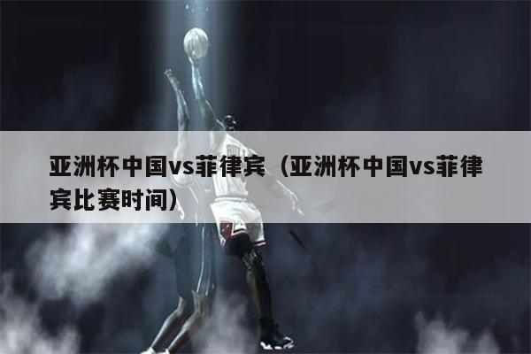 亚洲杯中国vs菲律宾（亚洲杯中国vs菲律宾比赛时间）