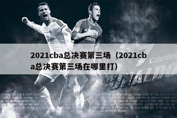 2021cba总决赛第三场（2021cba总决赛第三场在哪里打）