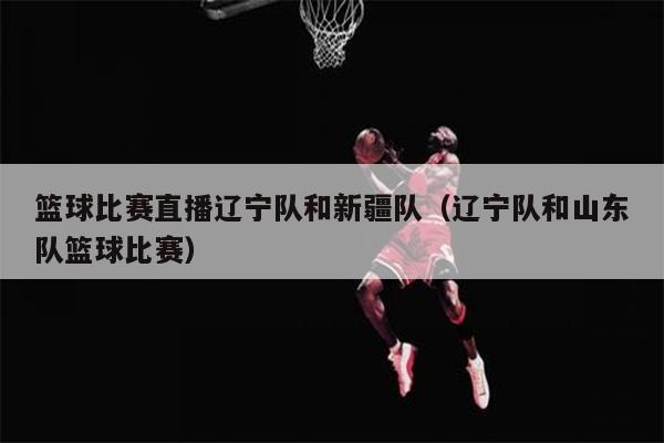 篮球比赛直播辽宁队和新疆队（辽宁队和山东队篮球比赛）