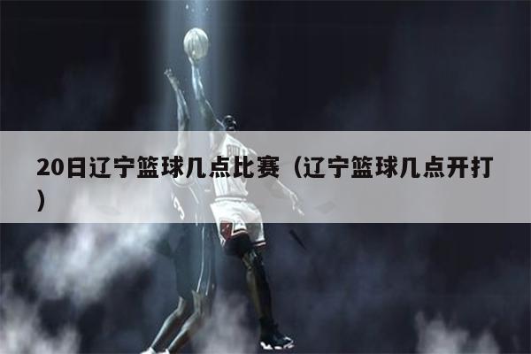 20日辽宁篮球几点比赛（辽宁篮球几点开打）