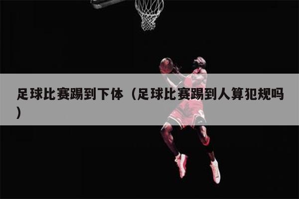 足球比赛踢到下体（足球比赛踢到人算犯规吗）