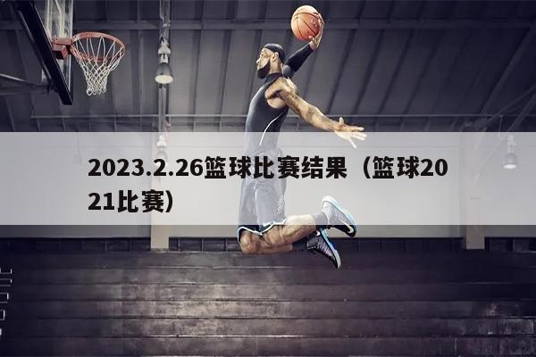 2023.2.26篮球比赛结果（篮球2021比赛）
