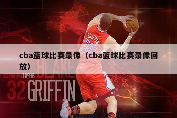 cba篮球比赛录像（cba篮球比赛录像回放）