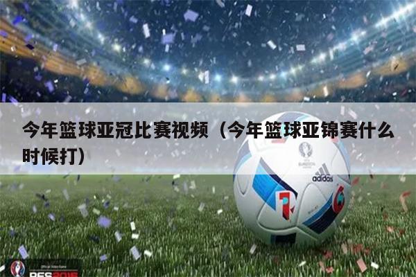 今年篮球亚冠比赛视频（今年篮球亚锦赛什么时候打）